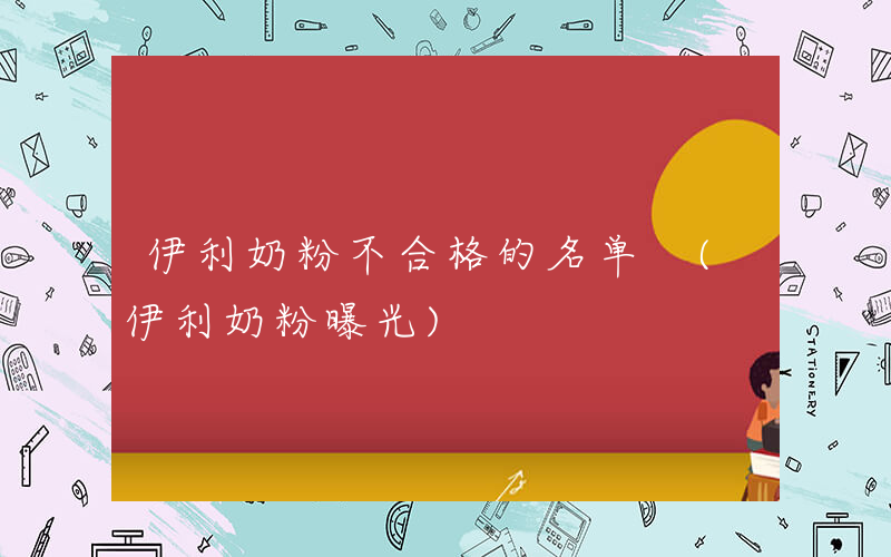 伊利奶粉不合格的名单 (伊利奶粉曝光)